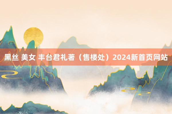 黑丝 美女 丰台君礼著（售楼处）2024新首页网站