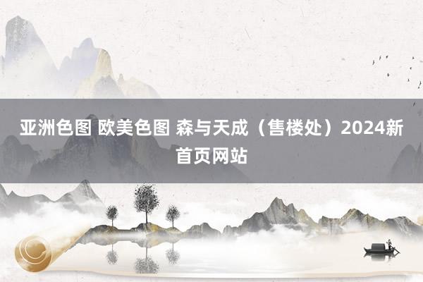 亚洲色图 欧美色图 森与天成（售楼处）2024新首页网站