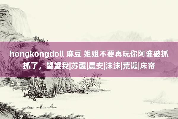 hongkongdoll 麻豆 姐姐不要再玩你阿谁破抓抓了，望望我|苏醒|晨安|沫沫|荒诞|床帘