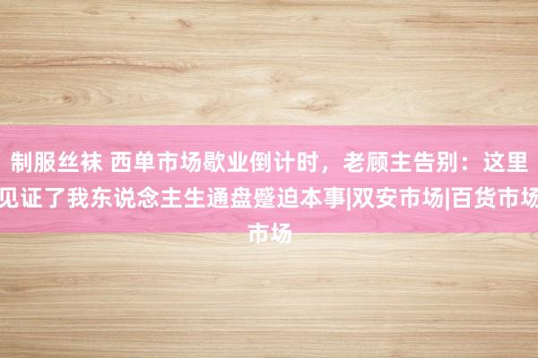 制服丝袜 西单市场歇业倒计时，老顾主告别：这里见证了我东说念主生通盘蹙迫本事|双安市场|百货市场