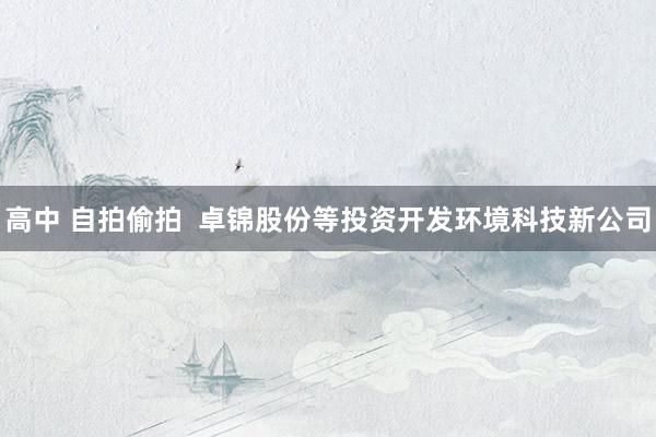 高中 自拍偷拍  卓锦股份等投资开发环境科技新公司